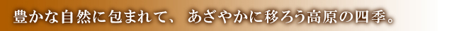 豊かな自然に包まれて、あざやかに移ろう高原の四季。