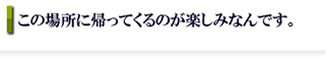 この場所。に帰ってくるのが楽しみなんです。